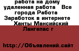 работа на дому, удаленная работа - Все города Работа » Заработок в интернете   . Ханты-Мансийский,Лангепас г.